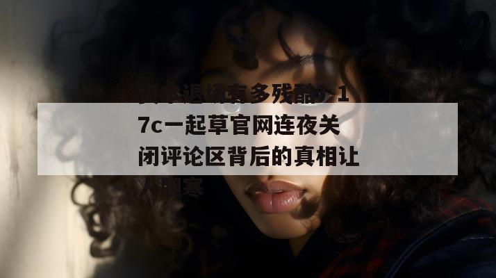 资本退场有多残酷？17c一起草官网连夜关闭评论区背后的真相让人胆寒
