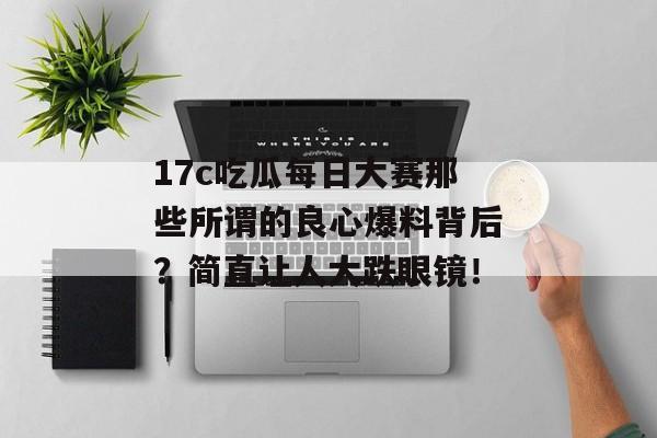 17c吃瓜每日大赛那些所谓的良心爆料背后？简直让人大跌眼镜！