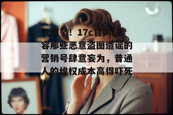 气疯了！17c官网纵容那些恶意盗图造谣的营销号肆意妄为，普通人的维权成本高得吓死人