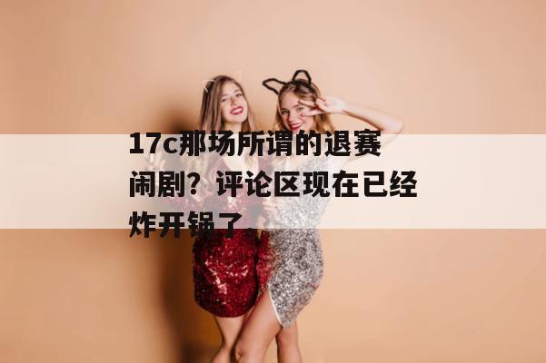 17c那场所谓的退赛闹剧？评论区现在已经炸开锅了。