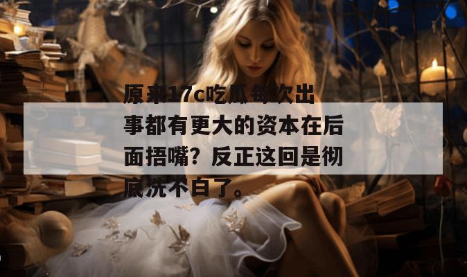 原来17c吃瓜每次出事都有更大的资本在后面捂嘴？反正这回是彻底洗不白了。