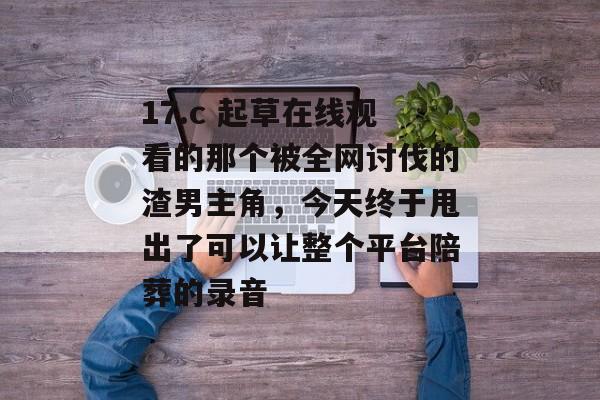 17.c 起草在线观看的那个被全网讨伐的渣男主角，今天终于甩出了可以让整个平台陪葬的录音