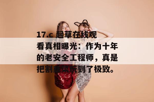 17.c 起草在线观看真相曝光：作为十年的老安全工程师，真是把割韭菜玩到了极致。