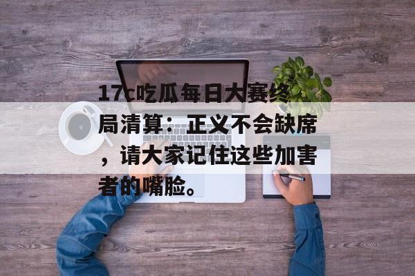 17c吃瓜每日大赛终局清算：正义不会缺席，请大家记住这些加害者的嘴脸。