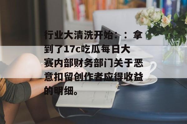 行业大清洗开始：：拿到了17c吃瓜每日大赛内部财务部门关于恶意扣留创作者应得收益的明细。