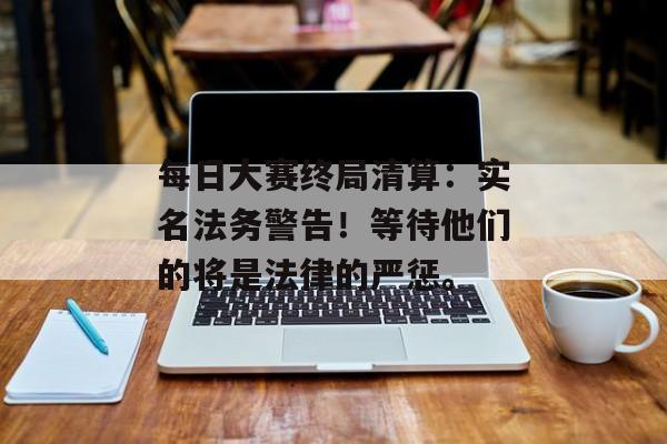 每日大赛终局清算：实名法务警告！等待他们的将是法律的严惩。