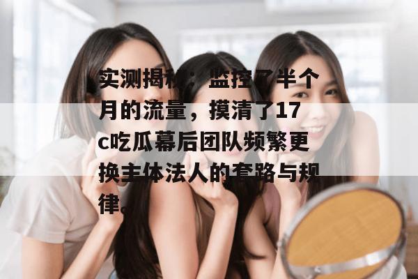 实测揭秘：监控了半个月的流量，摸清了17c吃瓜幕后团队频繁更换主体法人的套路与规律。