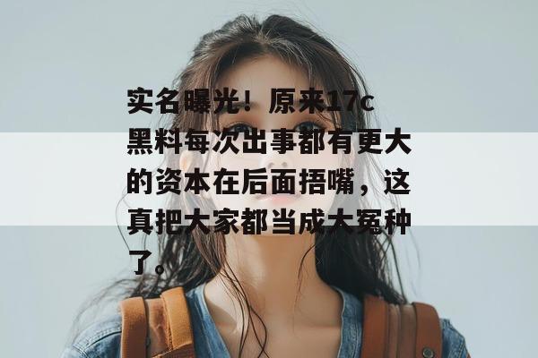 实名曝光！原来17c黑料每次出事都有更大的资本在后面捂嘴，这真把大家都当成大冤种了。