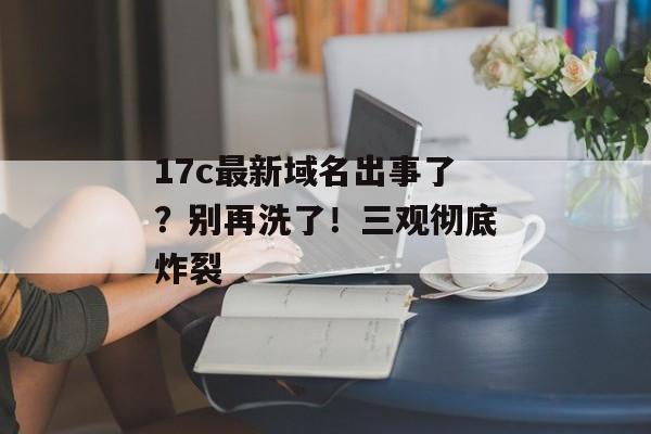 17c最新域名出事了？别再洗了！三观彻底炸裂