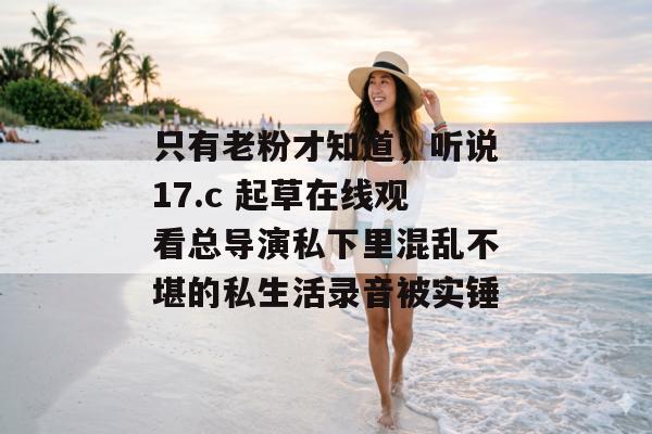 只有老粉才知道，听说17.c 起草在线观看总导演私下里混乱不堪的私生活录音被实锤