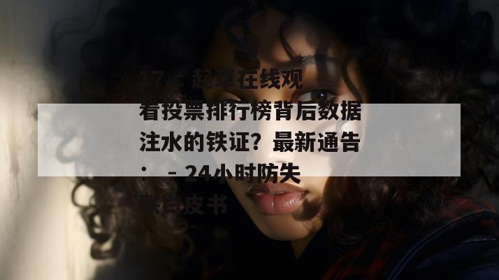 17.c 起草在线观看投票排行榜背后数据注水的铁证？最新通告： - 24小时防失联白皮书