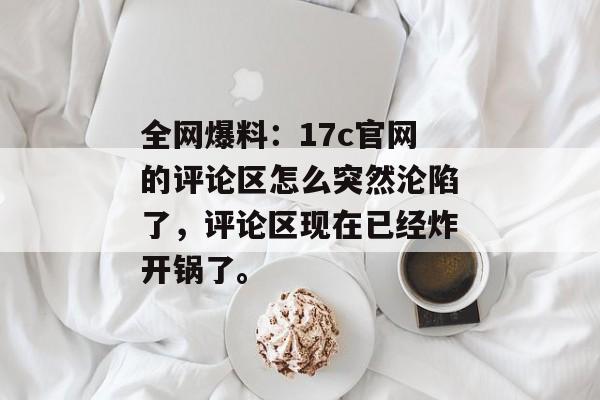 全网爆料：17c官网的评论区怎么突然沦陷了，评论区现在已经炸开锅了。