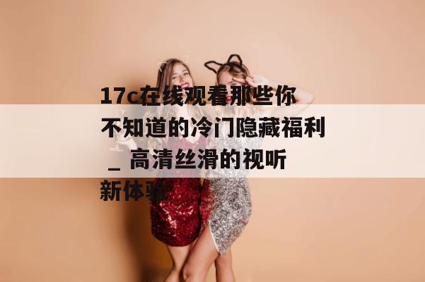 17c在线观看那些你不知道的冷门隐藏福利 _ 高清丝滑的视听新体验
