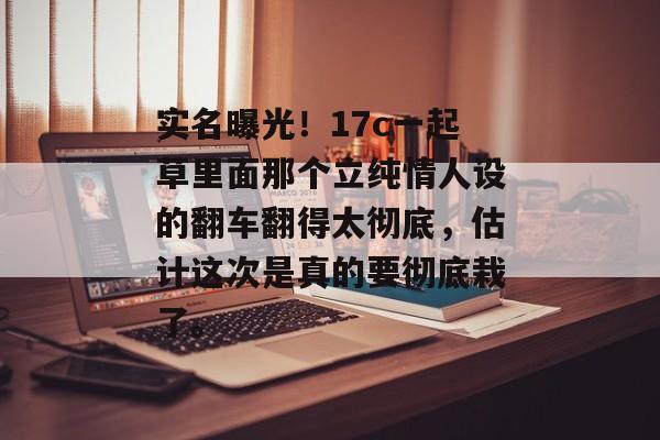 实名曝光！17c一起草里面那个立纯情人设的翻车翻得太彻底，估计这次是真的要彻底栽了。