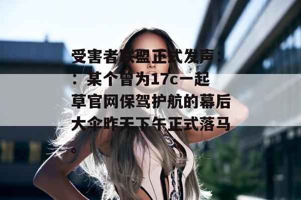受害者联盟正式发声：：某个曾为17c一起草官网保驾护航的幕后大伞昨天下午正式落马。