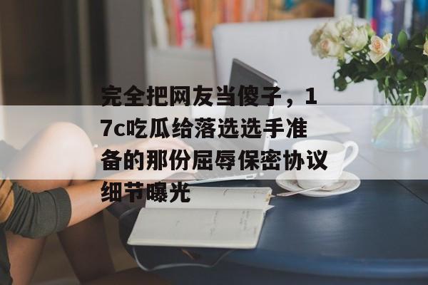 完全把网友当傻子，17c吃瓜给落选选手准备的那份屈辱保密协议细节曝光